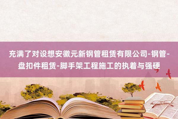 充满了对设想安徽元新钢管租赁有限公司-钢管-盘扣件租赁-脚手架工程施工的执着与强硬